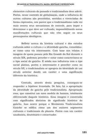 DO GAÚCHO AO TRADICIONALISTA: IMAGEM, IDENTIDADE E REPRESENTAÇÃO



elementos culturais do passado o tradicionalista deve aderir.
Porém, nesse contexto de globalização, onde a influência de
outras culturas são percebidas, sentidas e vivenciadas de
forma expressiva, nos parece que o tradicionalismo cada vez
mais renova seus mecanismos de controle, para impor e
determinar o que deve ser cultuado, impossibilitando novas
manifestações culturais que não vêm seguir os seus
pressupostos ideológicos.


       Refletir acerca da história cultural e dos estudos
culturais sobre a cultura e a identidade gaúcha, consolidou-
se como uma via interessante. Com base nos relatos e
imagens de quem passou pelo Rio Grande do Sul durante o
século XIX, podemos perceber e notar como caracterizava-se
o tipo social do gaúcho. É nítida sua influência com o tipo
social platino, porém o interessante é perceber como no
século XX, o tradicionalista se apropria da identidade de um
século anterior dando um caráter e uma significação
diferente da histórica.


       Contudo,       através     dessa     pesquisa,      conseguiu-se
responder a hipótese levantada. De fato, há a apropriação
da identidade do gaúcho pelo tradicionalista. Apropriação
essa, que constitui um novo modelo de homem, totalmente
diferenciado daquele histórico. Essa imagem é construída
com significados distintos do significado histórico do
gaúcho. Isso ocorre porque o Movimento Tradicionalista
Gaúcho se edifica como um dos maiores segmentos
culturais e tradicionais do planeta. Porém com um caráter
saudosista, doutrinário e conservador.




                         JOSÉ AUGUSTO FIORIN                          121
 
