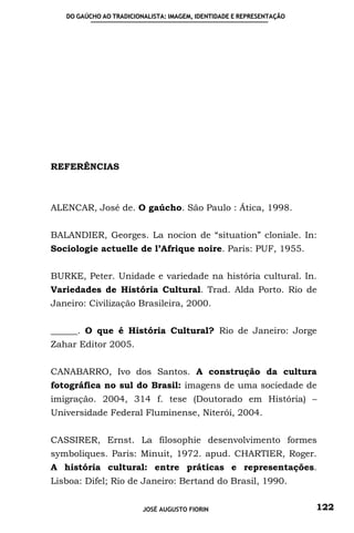 DO GAÚCHO AO TRADICIONALISTA: IMAGEM, IDENTIDADE E REPRESENTAÇÃO




REFERÊNCIAS



ALENCAR, José de. O gaúcho. São Paulo : Ática, 1998.


BALANDIER, Georges. La nocion de “situation” cloniale. In:
Sociologie actuelle de l’Afrique noire. Paris: PUF, 1955.


BURKE, Peter. Unidade e variedade na história cultural. In.
Variedades de História Cultural. Trad. Alda Porto. Rio de
Janeiro: Civilização Brasileira, 2000.


______. O que é História Cultural? Rio de Janeiro: Jorge
Zahar Editor 2005.


CANABARRO, Ivo dos Santos. A construção da cultura
fotográfica no sul do Brasil: imagens de uma sociedade de
imigração. 2004, 314 f. tese (Doutorado em História) –
Universidade Federal Fluminense, Niterói, 2004.


CASSIRER, Ernst. La filosophie desenvolvimento formes
symboliques. Paris: Minuit, 1972. apud. CHARTIER, Roger.
A história cultural: entre práticas e representações.
Lisboa: Difel; Rio de Janeiro: Bertand do Brasil, 1990.


                         JOSÉ AUGUSTO FIORIN                          122
 