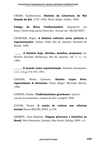 DO GAÚCHO AO TRADICIONALISTA: IMAGEM, IDENTIDADE E REPRESENTAÇÃO




CÉSAR, Guilhermino. História da Literatura do Rio
Grande do Sul. 1737-1902. Porto Alegre: Globo, 1956.


Código     de      Ética      Tradicionalista:           disponível     em
http://www.mtg.org.br/etica.doc. Acesso em 08/08/2007.


CHARTIER, Roger. A história cultural: entre práticas e
representações. Lisboa: Difel; Rio de Janeiro: Bertand do
Brasil, 1990.


______. A história hoje, dúvidas, desafios, propostas. In:
Revista Estudos Históricos, Rio de Janeiro, vol. 7, n. 13,
1994.


______. O mundo como representação. Estudos Avançados,
v.11, n.5,p.173-191,1991.


CHAVES,       Flávio       Loureiro.        Simões        Lopes       Neto:
regionalismo & literatura. Porto Alegre: Mercado Aberto,
1982.


CORTES, Paixão, Tradicionalismo gauchesco: nascer,
causas & momentos. Caxias do Sul: Lorigraf 1995.


CUCHE,     Denys.      A    noção      de      cultura    nas     ciências
sociais.Bauru:EDUSC,2002. p.176.


DEBRET, Jean Baptiste. Viagem pitoresca e histórica ao
Brasil. Belo Horizonte, Itatiaia; São Paulo, Edusp, l989, v.2.




                         JOSÉ AUGUSTO FIORIN                              123
 