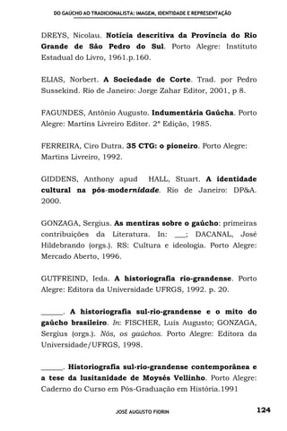 DO GAÚCHO AO TRADICIONALISTA: IMAGEM, IDENTIDADE E REPRESENTAÇÃO



DREYS, Nicolau. Notícia descritiva da Província do Rio
Grande de São Pedro do Sul. Porto Alegre: Instituto
Estadual do Livro, 1961.p.160.


ELIAS, Norbert. A Sociedade de Corte. Trad. por Pedro
Sussekind. Rio de Janeiro: Jorge Zahar Editor, 2001, p 8.


FAGUNDES, Antônio Augusto. Indumentária Gaúcha. Porto
Alegre: Martins Livreiro Editor. 2ª Edição, 1985.


FERREIRA, Ciro Dutra. 35 CTG: o pioneiro. Porto Alegre:
Martins Livreiro, 1992.


GIDDENS, Anthony apud                HALL, Stuart. A identidade
cultural na pós-modernidade. Rio de Janeiro: DP&A.
2000.


GONZAGA, Sergius. As mentiras sobre o gaúcho: primeiras
contribuições     da    Literatura.     In:    ___;   DACANAL,        José
Hildebrando (orgs.). RS: Cultura e ideologia. Porto Alegre:
Mercado Aberto, 1996.


GUTFREIND, Ieda. A historiografia rio-grandense. Porto
Alegre: Editora da Universidade UFRGS, 1992. p. 20.


______. A historiografia sul-rio-grandense e o mito do
gaúcho brasileiro. In: FISCHER, Luís Augusto; GONZAGA,
Sergius (orgs.). Nós, os gaúchos. Porto Alegre: Editora da
Universidade/UFRGS, 1998.


______. Historiografia sul-rio-grandense contemporânea e
a tese da lusitanidade de Moysés Vellinho. Porto Alegre:
Caderno do Curso em Pós-Graduação em História.1991


                         JOSÉ AUGUSTO FIORIN                             124
 