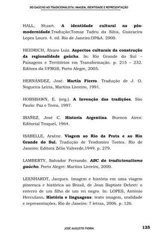 DO GAÚCHO AO TRADICIONALISTA: IMAGEM, IDENTIDADE E REPRESENTAÇÃO




HALL,     Stuart.        A     identidade       cultural       na      pós-
modernidade.Tradução:Tomaz Tadeu da Silva, Guaracira
Lopes Louro. 4. ed. Rio de Janeiro:DP&A. 2000.


HEIDRICH, Álvaro Luiz. Aspectos culturais da construção
da regionalidade gaúcha. In: Rio Grande do Sul –
Paisagens e Territórios em Transformação. p. 215 – 232.
Editora da UFRGS, Porto Alegre, 2005.


HERNÁNDEZ, José. Martín Fierro. Tradução de J. O.
Nogueira Leiria, Martíns Livreiro, 1991.


HOBSBAWN, E. (org.). A Invenção das tradições. São
Paulo: Paz e Terra, 1997.


IBAÑEZ,     José    C.       Historia   Argentina.      Buenos        Aires:
Editorial Troquel, 1964.


ISABELLE, Arsène. Viagem ao Rio da Prata e ao Rio
Grande do Sul. Tradução de Teodomiro Tostes. Rio de
Janeiro: Editora Zélio Valverde,1949. p. 279.


LAMBERTY, Salvador Ferrando. ABC do tradicionalismo
gaúcho. Porto Alegre: Martins Livreiro, 2000.


LEENHARDT, Jacques. Imagem e história em uma viagem
pitoresca e histórica ao Brasil, de Jean Baptiste Debret: o
enterro de um filho de um rei negro. In: LOPES, Antônio
Herculano. História e linguagens: texto imagem, oralidade
e representações. Rio de Janeiro: 7 letras, 2006. p. 126.




                         JOSÉ AUGUSTO FIORIN                               125
 