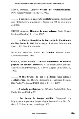 DO GAÚCHO AO TRADICIONALISTA: IMAGEM, IDENTIDADE E REPRESENTAÇÃO



LESSA, Barbosa. Caráter Cíclico do Tradicionalismo.
Porto Alegre: Cadernos do IGTF, 1983.


______. O sentido e o valor do tradicionalismo. Disponível
em: <http://www.mtg.org.br>. Acesso em 03 de dezembro
de 2000.


MEYER, Augusto. História de uma palavra. Porto Alegre:
Instituto Estadual do Livro, 1957.


______. In: Notícia Descritiva da Província do Rio Grande
de São Pedro do Sul. Porto Alegre: Instituto Estadual do
Livro, 1961.Nota introdutória.


NICHOLS, Madaline Wallis. El Gaucho. Buenos Aires.
Ediciones Peuser, 1953.


OLIVEN, Ruben George. O maior movimento de cultura
popular do mundo ocidental: o tradicionalismo gaúcho.
Cadernos de Antropologia, n. 1. Porto Alegre: UFRGS/IFCH,
1990.


______. O Rio Grande do Sul e o Brasil: uma relação
controvertida. In: Revista Brasileira de Ciências Sociais.
São Paulo: Vértice: ANPOCS, 3(9): 3-14. fev. 1989.


______. A criação do Gaúcho. In: Ciências Sociais Hoje. São
Paulo: Cortez,1984, p.57.


______. Em busca do tempo perdido. Disponível em
http://www.anpocs.org.br/portal/publicacoes/rbcs_00_15/
rbcs15_03.htm acesso em 05 ago 2007.



                         JOSÉ AUGUSTO FIORIN                          126
 