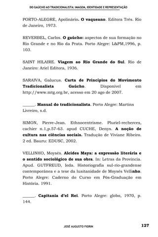 DO GAÚCHO AO TRADICIONALISTA: IMAGEM, IDENTIDADE E REPRESENTAÇÃO



PORTO-ALEGRE, Apolinário. O vaqueano. Editora Três. Rio
de Janeiro, 1973.


REVERBEL, Carlos. O gaúcho: aspectos de sua formação no
Rio Grande e no Rio da Prata. Porto Alegre: L&PM,1996, p.
103.


SAINT HILAIRE. Viagem ao Rio Grande do Sul. Rio de
Janeiro: Ariel Editora, 1936.


SARAIVA, Galucus. Carta de Princípios do Movimento
Tradicionalista              Gaúcho.              Disponível           em
http://www.mtg.org.br, acesso em 20 ago de 2007.


______. Manual do tradicionalista. Porto Alegre: Martins
Livreiro, s.d.


SIMON,      Pierre-Jean.      Ethnocentrisme.         Pluriel-recherces,
cachier n.1,p.57-63. apud CUCHE, Denys. A noção de
cultura nas ciências sociais. Tradução de Viviane Ribeiro.
2 ed. Bauru: EDUSC, 2002.


VELLINHO, Moysés. Alcides Maya: a expressão literária e
o sentido sociológico de sua obra. In: Letras da Província.
Apud. GUTFREUD, Ieda. Historiografia sul-rio-grandense
contemporânea e a tese da lusitanidade de Moysés Vellinho.
Porto Alegre: Caderno do Curso em Pós-Graduação em
História. 1991.


______. Capitania d’el Rei. Porto Alegre: globo, 1970, p.
144.




                          JOSÉ AUGUSTO FIORIN                           127
 