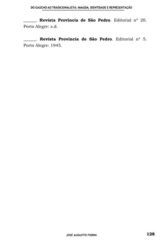 DO GAÚCHO AO TRADICIONALISTA: IMAGEM, IDENTIDADE E REPRESENTAÇÃO



______. Revista Província de São Pedro. Editorial nº 20.
Porto Alegre: s.d.


______. Revista Província de São Pedro. Editorial nº 5.
Porto Alegre: 1945.




                         JOSÉ AUGUSTO FIORIN                          128
 