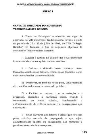 DO GAÚCHO AO TRADICIONALISTA: IMAGEM, IDENTIDADE E REPRESENTAÇÃO



                               ANEXO I




CARTA DE PRINCÍPIOS DO MOVIMENTO
TRADICIONALISTA GAÚCHO


        A "Carta de Princípios" atualmente em vigor foi
aprovada no VIII Congresso Tradicionalista, levado a efeito
no período de 20 a 23 de julho de 1961, no CTG "O Fogão
Gaúcho" em Taquara, e fixa os seguintes objetivos do
Movimento Tradicionalista Gaúcho:


        I - Auxiliar o Estado na solução dos seus problemas
fundamentais e na conquista do bem coletivo.


        II - Cultuar e difundir nossa História, nossa
formação social, nosso folclore, enfim, nossa Tradição, como
substância basilar da nacionalidade.


        III - Promover, no meio do nosso povo, uma retomada
de consciência dos valores morais do gaúcho.


        IV - Facilitar e cooperar com a evolução e o
progresso,     buscando       a    harmonia        social,   criando     a
consciência        do     valor        coletivo,     combatendo           o
enfraquecimento da cultura comum e a desagregação que
daí resulta.


        V - Criar barreiras aos fatores e idéias que nos vem
pelos   veículos    normais       de    propaganda       e   que      sejam
diametralmente opostos ou antagônicos aos costumes e
pendores naturais do nosso povo.


                         JOSÉ AUGUSTO FIORIN                              129
 