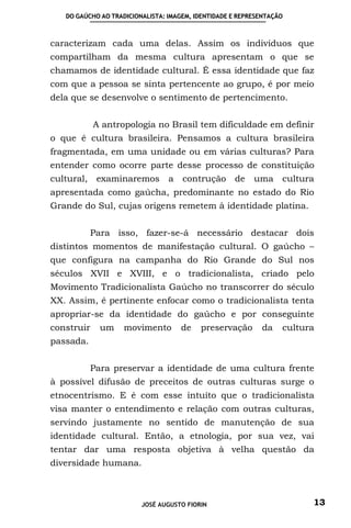 DO GAÚCHO AO TRADICIONALISTA: IMAGEM, IDENTIDADE E REPRESENTAÇÃO



caracterizam cada uma delas. Assim os individuos que
compartilham da mesma cultura apresentam o que se
chamamos de identidade cultural. É essa identidade que faz
com que a pessoa se sinta pertencente ao grupo, é por meio
dela que se desenvolve o sentimento de pertencimento.


            A antropologia no Brasil tem dificuldade em definir
o que é cultura brasileira. Pensamos a cultura brasileira
fragmentada, em uma unidade ou em várias culturas? Para
entender como ocorre parte desse processo de constituição
cultural, examinaremos           a   contrução de         uma cultura
apresentada como gaúcha, predominante no estado do Rio
Grande do Sul, cujas origens remetem à identidade platina.


           Para isso, fazer-se-á necessário destacar dois
distintos momentos de manifestação cultural. O gaúcho –
que configura na campanha do Rio Grande do Sul nos
séculos XVII e XVIII, e o tradicionalista, criado pelo
Movimento Tradicionalista Gaúcho no transcorrer do século
XX. Assim, é pertinente enfocar como o tradicionalista tenta
apropriar-se da identidade do gaúcho e por conseguinte
construir    um     movimento        de   preservação       da    cultura
passada.


           Para preservar a identidade de uma cultura frente
à possível difusão de preceitos de outras culturas surge o
etnocentrismo. E é com esse intuíto que o tradicionalista
visa manter o entendimento e relação com outras culturas,
servindo justamente no sentido de manutenção de sua
identidade cultural. Então, a etnologia, por sua vez, vai
tentar dar uma resposta objetiva à velha questão da
diversidade humana.



                         JOSÉ AUGUSTO FIORIN                            13
 