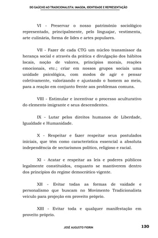 DO GAÚCHO AO TRADICIONALISTA: IMAGEM, IDENTIDADE E REPRESENTAÇÃO




          VI     -       Preservar    o    nosso      patrimônio      sociológico
representado, principalmente, pelo linguajar, vestimenta,
arte culinária, forma de lides e artes populares.


          VII - Fazer de cada CTG um núcleo transmissor da
herança social e através da prática e divulgação dos hábitos
locais,    noção           de   valores,     príncipios        morais,    reações
emocionais, etc.; criar em nossos grupos sociais uma
unidade         psicológica,         com    modos        de    agir   e   pensar
coletivamente, valorizando e ajustando o homem ao meio,
para a reação em conjunto frente aos problemas comuns.


          VIII - Estimular e incentivar o processo aculturativo
do elemento imigrante e seus descendentes.


          IX - Lutar pelos direitos humanos de Liberdade,
Igualdade e Humanidade.


          X - Respeitar e fazer respeitar seus postulados
iniciais, que têm como característica essencial a absoluta
independência de sectarismos político, religioso e racial.


          XI - Acatar e respeitar as leis e poderes públicos
legalmente constituídos, enquanto se mantiverem dentro
dos princípios do regime democrático vigente.


          XII        -    Evitar   todas     as       formas    de    vaidade   e
personalismo que buscam no Movimento Tradicionalista
veículo para projeção em proveito próprio.


          XIII - Evitar toda e qualquer manifestação em
proveito próprio.


                                JOSÉ AUGUSTO FIORIN                             130
 