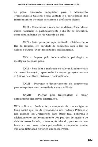 DO GAÚCHO AO TRADICIONALISTA: IMAGEM, IDENTIDADE E REPRESENTAÇÃO



do    povo,      buscando       conquistar         para    o    Movimento
Tradicionalista Gaúcho a boa vontade e a participação dos
representantes de todas as classes e profissões dignas.


         XXIII - Comemorar e respeitar as datas, efemérides e
vultos nacionais e, particularmente o dia 20 de setembro,
como data máxima do Rio Grande do Sul.


         XXIV - Lutar para que seja instituído, oficialmente, o
Dia do Gaúcho, em paridade de condições com o Dia do
Colono e outros "Dias" respeitados publicamente.


         XXV - Pugnar pela independência psicológica e
ideológica do nosso povo.


         XXVI - Revalidar e reafirmar os valores fundamentais
da nossa formação, apontando às novas gerações rumos
definidos de cultura, civismo e nacionalidade.


         XXVII - Procurar o despertamento da consciência
para o espírito cívico de unidade e amor à Pátria.


         XXVIII      -   Pugnar       pela       fraternidade     e     maior
aproximação dos povos americanos.


XXIX - Buscar, finalmente, a conquista de um estágio de
força social que lhe dê ressonância nos Poderes Públicos e
nas Classes Rio-Grandenses para atuar real, poderosa e
eficientemente, no levantamento dos padrões de moral e de
vida do nosso Estado, rumando, fortalecido, para o campo e
homem rural, suas raízes primordiais, cumprindo, assim,
sua alta distinação histórica em nossa Pátria.



                           JOSÉ AUGUSTO FIORIN                              132
 