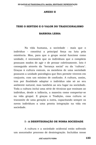 DO GAÚCHO AO TRADICIONALISTA: IMAGEM, IDENTIDADE E REPRESENTAÇÃO



                              ANEXO II




 TESE O SENTIDO E O VALOR DO TRADICIONALISMO

                         BARBOSA LESSA




          Na vida humana, a sociedade - mais que o
indivíduo - constitui a principal força na luta pela
existência. Mas, para que o grupo social funcione como
unidade, é necessário que os indivíduos que o compõem
possuam modos de agir e de pensar coletivamente. Isto é
conseguido através da "herança social" ou da "cultura".
Graças à cultura comum, os membros de uma sociedade
possuem a unidade psicológica que lhes permite viverem em
conjunto, com um mínimo de confusão. A cultura, assim,
tem por finalidade adaptar o indivíduo não só ao seu
ambiente natural, mas também ao seu lugar na sociedade.
Toda a cultura inclui uma série de técnicas que ensinam ao
indivíduo, desde a infância, a maneira como comportar-se
na vida grupal. E graças à Tradição, essa cultura se
transmite de uma geração a outra, capacitando sempre os
novos indivíduos a uma pronta integração na vida em
sociedade.




          I - A DESINTEGRAÇÃO DE NOSSA SOCIEDADE

          A cultura e a sociedade ocidental estão sofrendo
um assustador processo de desintegração. Incluídas nesse

                         JOSÉ AUGUSTO FIORIN                          133
 