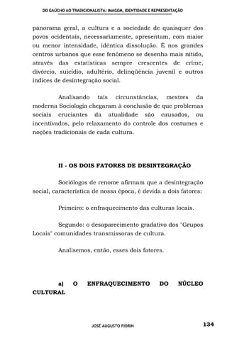 DO GAÚCHO AO TRADICIONALISTA: IMAGEM, IDENTIDADE E REPRESENTAÇÃO



panorama geral, a cultura e a sociedade de quaisquer dos
povos ocidentais, necessariamente, apresentam, com maior
ou menor intensidade, idêntica dissolução. É nos grandes
centros urbanos que esse fenômeno se desenha mais nítido,
através   das    estatísticas       sempre      crescentes    de      crime,
divórcio, suicídio, adultério, delinqüência juvenil e outros
índices de desintegração social.

          Analisando        tais     circunstâncias,       mestres       da
moderna Sociologia chegaram à conclusão de que problemas
sociais   cruciantes      da       atualidade     são    causados,       ou
incentivados, pelo relaxamento do controle dos costumes e
noções tradicionais de cada cultura.




          II - OS DOIS FATORES DE DESINTEGRAÇÃO

          Sociólogos de renome afirmam que a desintegração
social, característica de nossa época, é devida a dois fatores:

          Primeiro: o enfraquecimento das culturas locais.

          Segundo: o desaparecimento gradativo dos "Grupos
Locais" comunidades transmissoras de cultura.

          Analisemos, então, esses dois fatores.




          a)    O      ENFRAQUECIMENTO                  DO      NÚCLEO
CULTURAL




                         JOSÉ AUGUSTO FIORIN                               134
 