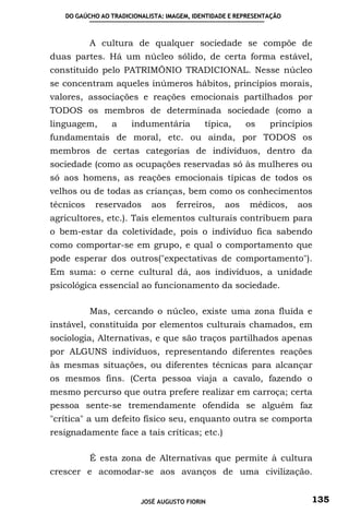 DO GAÚCHO AO TRADICIONALISTA: IMAGEM, IDENTIDADE E REPRESENTAÇÃO



           A cultura de qualquer sociedade se compõe de
duas partes. Há um núcleo sólido, de certa forma estável,
constituído pelo PATRIMÔNIO TRADICIONAL. Nesse núcleo
se concentram aqueles inúmeros hábitos, princípios morais,
valores, associações e reações emocionais partilhados por
TODOS os membros de determinada sociedade (como a
linguagem,      a     indumentária          típica,     os     princípios
fundamentais de moral, etc. ou ainda, por TODOS os
membros de certas categorias de indivíduos, dentro da
sociedade (como as ocupações reservadas só às mulheres ou
só aos homens, as reações emocionais típicas de todos os
velhos ou de todas as crianças, bem como os conhecimentos
técnicos    reservados      aos    ferreiros,     aos    médicos,     aos
agricultores, etc.). Tais elementos culturais contribuem para
o bem-estar da coletividade, pois o indivíduo fica sabendo
como comportar-se em grupo, e qual o comportamento que
pode esperar dos outros("expectativas de comportamento").
Em suma: o cerne cultural dá, aos indivíduos, a unidade
psicológica essencial ao funcionamento da sociedade.

           Mas, cercando o núcleo, existe uma zona fluída e
instável, constituída por elementos culturais chamados, em
sociologia, Alternativas, e que são traços partilhados apenas
por ALGUNS indivíduos, representando diferentes reações
às mesmas situações, ou diferentes técnicas para alcançar
os mesmos fins. (Certa pessoa viaja a cavalo, fazendo o
mesmo percurso que outra prefere realizar em carroça; certa
pessoa sente-se tremendamente ofendida se alguém faz
"crítica" a um defeito físico seu, enquanto outra se comporta
resignadamente face a tais críticas; etc.)

           É esta zona de Alternativas que permite à cultura
crescer e acomodar-se aos avanços de uma civilização.


                         JOSÉ AUGUSTO FIORIN                            135
 