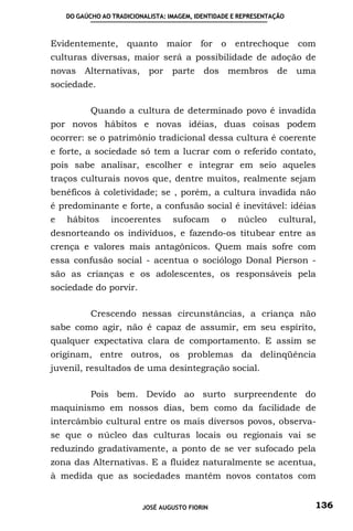 DO GAÚCHO AO TRADICIONALISTA: IMAGEM, IDENTIDADE E REPRESENTAÇÃO



Evidentemente, quanto maior for o entrechoque                          com
culturas diversas, maior será a possibilidade de adoção de
novas Alternativas, por parte               dos membros de             uma
sociedade.

           Quando a cultura de determinado povo é invadida
por novos hábitos e novas idéias, duas coisas podem
ocorrer: se o patrimônio tradicional dessa cultura é coerente
e forte, a sociedade só tem a lucrar com o referido contato,
pois sabe analisar, escolher e integrar em seio aqueles
traços culturais novos que, dentre muitos, realmente sejam
benéficos à coletividade; se , porém, a cultura invadida não
é predominante e forte, a confusão social é inevitável: idéias
e   hábitos      incoerentes       sufocam       o    núcleo      cultural,
desnorteando os indivíduos, e fazendo-os titubear entre as
crença e valores mais antagônicos. Quem mais sofre com
essa confusão social - acentua o sociólogo Donal Pierson -
são as crianças e os adolescentes, os responsáveis pela
sociedade do porvir.

           Crescendo nessas circunstâncias, a criança não
sabe como agir, não é capaz de assumir, em seu espírito,
qualquer expectativa clara de comportamento. E assim se
originam, entre outros, os problemas da delinqüência
juvenil, resultados de uma desintegração social.

           Pois bem. Devido ao surto surpreendente do
maquinismo em nossos dias, bem como da facilidade de
intercâmbio cultural entre os mais diversos povos, observa-
se que o núcleo das culturas locais ou regionais vai se
reduzindo gradativamente, a ponto de se ver sufocado pela
zona das Alternativas. E a fluidez naturalmente se acentua,
à medida que as sociedades mantêm novos contatos com


                          JOSÉ AUGUSTO FIORIN                             136
 