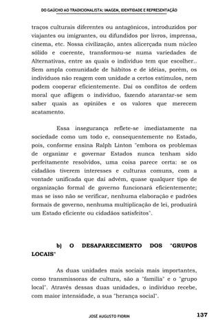 DO GAÚCHO AO TRADICIONALISTA: IMAGEM, IDENTIDADE E REPRESENTAÇÃO



traços culturais diferentes ou antagônicos, introduzidos por
viajantes ou imigrantes, ou difundidos por livros, imprensa,
cinema, etc. Nossa civilização, antes alicerçada num núcleo
sólido e coerente, transformou-se numa variedades de
Alternativas, entre as quais o indivíduo tem que escolher..
Sem ampla comunidade de hábitos e de idéias, porém, os
indivíduos não reagem com unidade a certos estímulos, nem
podem cooperar eficientemente. Daí os conflitos de ordem
moral que afligem o indivíduo, fazendo atarantar-se sem
saber   quais    as    opiniões     e   os     valores   que    merecem
acatamento.

          Essa      insegurança      reflete-se    imediatamente na
sociedade como um todo e, consequentemente no Estado,
pois, conforme ensina Ralph Linton "embora os problemas
de organizar e governar Estados nunca tenham sido
perfeitamente resolvidos, uma coisa parece certa: se os
cidadãos tiverem interesses e culturas comuns, com a
vontade unificada que daí advém, quase qualquer tipo de
organização formal de governo funcionará eficientemente;
mas se isso não se verificar, nenhuma elaboração e padrões
formais de governo, nenhuma multiplicação de lei, produzirá
um Estado eficiente ou cidadãos satisfeitos".




          b)    O     DESAPARECIMENTO                 DOS      "GRUPOS
LOCAIS"

          As duas unidades mais sociais mais importantes,
como transmissoras de cultura, são a "família" e o "grupo
local". Através dessas duas unidades, o indivíduo recebe,
com maior intensidade, a sua "herança social".


                         JOSÉ AUGUSTO FIORIN                          137
 
