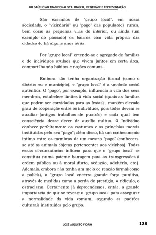 DO GAÚCHO AO TRADICIONALISTA: IMAGEM, IDENTIDADE E REPRESENTAÇÃO



          São     exemplos       de    "grupo     local",    em       nossa
sociedade, o "vizindário" ou "pago" das populações rurais,
bem como as pequenas vilas do interior, ou ainda (um
exemplo do passado) os bairros com vida própria das
cidades de há alguns anos atrás.

          Por "grupo local" entende-se o agregado de famílias
e de indivíduos avulsos que vivem juntos em certa área,
compartilhando hábitos e noções comuns.

          Embora não tenha organização formal (como o
distrito ou o município), o "grupo local" é a unidade social
autêntica. O "pago", por exemplo, influencia a vida dos seus
membros, estabelece limites à vida social (quais as famílias
que podem ser convidadas para as festas) , mantém elevado
grau de cooperação entre os indivíduos, pois todos devem se
auxiliar (antigos trabalhos de puxirão) e cada qual tem
consciência desse dever de auxílio mútuo. O Indivíduo
conhece perfeitamente os costumes e os princípios morais
instituídos pelo seu "pago"; além disso, há um conhecimento
íntimo entre os membros de um mesmo "pago" (conhecem-
se até os animais objetos pertencentes aos vizinhos). Todas
essas circunstâncias influem para que o "grupo local" se
constitua numa potente barragem para as transgressões à
ordem pública ou à moral (furto, sedução, adultério, etc.).
Ademais, embora não tenha um meio de reação formal(como
a polícia), o "grupo local encerra grande força punitiva,
através de medidas como a perda de prestígio, o ridículo, o
ostracismo. Certamente já depreendemos, então, a grande
importância de que se reveste o "grupo local" para assegurar
a normalidade da vida comum, segundo os padrões
culturais instituídos pelo grupo.



                         JOSÉ AUGUSTO FIORIN                              138
 