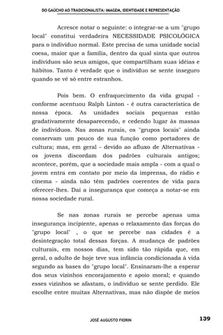 DO GAÚCHO AO TRADICIONALISTA: IMAGEM, IDENTIDADE E REPRESENTAÇÃO



            Acresce notar o seguinte: o integrar-se a um "grupo
local" constitui verdadeira NECESSIDADE PSICOLÓGICA
para o indivíduo normal. Este precisa de uma unidade social
coesa, maior que a família, dentro da qual sinta que outros
indivíduos são seus amigos, que compartilham suas idéias e
hábitos. Tanto é verdade que o indivíduo se sente inseguro
quando se vê só entre estranhos.

            Pois bem. O enfraquecimento da vida grupal -
conforme acentuou Ralph Linton - é outra característica de
nossa      época.     As     unidades       sociais    pequenas         estão
gradativamente desaparecendo, e cedendo lugar às massas
de indivíduos. Nas zonas rurais, os "grupos locais" ainda
conservam um pouco de sua função como portadores de
cultura; mas, em geral - devido ao afluxo de Alternativas -
os    jovens     discordam       dos    padrões       culturais     antigos;
acontece, porém, que a sociedade mais ampla - com a qual o
jovem entra em contato por meio da imprensa, do rádio e
cinema - ainda não têm padrões coerentes de vida para
oferecer-lhes. Daí a insegurança que começa a notar-se em
nossa sociedade rural.

            Se nas zonas rurais se percebe apenas uma
insegurança incipiente, apenas o relaxamento das forças do
"grupo local" , o que se percebe nas cidades é a
desintegração total dessas forças. A mudança de padrões
culturais, em nossos dias, tem sido tão rápida que, em
geral, o adulto de hoje teve sua infância condicionada à vida
segundo as bases do "grupo local". Ensinaram-lhe a esperar
dos seus vizinhos encorajamento e apoio moral; e quando
esses vizinhos se afastam, o indivíduo se sente perdido. Ele
escolhe entre muitas Alternativas, mas não dispõe de meios



                           JOSÉ AUGUSTO FIORIN                              139
 