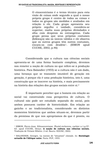 DO GAÚCHO AO TRADICIONALISTA: IMAGEM, IDENTIDADE E REPRESENTAÇÃO



                 O etnocentrismo é o termo técnico para esta
                 visão de coisas onde segundo a qual o nosso
                 próprio grupo é centro de todas as coisas e
                 todos os grupos são medidos e avaliados em
                 relação à ele. Cada grupo apresenta seu
                 próprio orgulho e vaidade, considera-se
                 superior, exalta suas próprias divindades e
                 olha com desprezo às estrangeiras. Cada
                 grupo pensa que seus próprios costumes
                 (folkways) são os únicos válidos e ele observa
                 que os outros grupos têm outros costumes,
                 encara-os com desdém 1 . (SIMON apud
                 CUCHE, 2002, p.46)



           Considerando que a cultura nas ciências sociais
apresenta-se de uma forma bastante complexa, devemos
nos remeter a noção de cultura no que refere-se à produção
histórica. Para Balandier (1955) se a cultura não é um dado,
uma herança que se transmite imutável de geração em
geração, é porque ela é uma produção histórica, isto é, uma
construção que se inscreve na história, e mais precisamente
na história das relações dos grupos sociais entre si. 2


           É importante perceber que o homem em relação ao
social vai construindo essa perspectiva de cultura. O
cultural não pode ser estudado separado do social, pois
ambos possuem caráter de historicidade. Em relação ao
gaúcho e ao tradicionalista, considerando os distintos
momentos históricos que ambos situam-se, devemos partir
da premissa de que nos apropriamos do que é pronto, ou


1SIMON, Pierre-Jean. Ethnocentrisme. Pluriel-recherces, cachier n.1,p.57-
63. apud CUCHE, Denys. A noção de cultura nas ciências sociais.
Tradução de Viviane Ribeiro. 2 ed. Bauru: EDUSC, 2002.

2 BALANDIER, Georges. La nocion de “situation” cloniale. In: Sociologie
actuelle de l’Afrique noire. Paris: PUF, 1955.

                          JOSÉ AUGUSTO FIORIN                           14
 