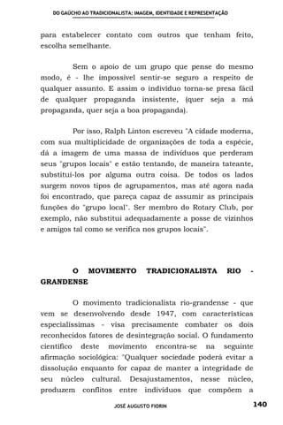 DO GAÚCHO AO TRADICIONALISTA: IMAGEM, IDENTIDADE E REPRESENTAÇÃO



para estabelecer contato com outros que tenham feito,
escolha semelhante.

             Sem o apoio de um grupo que pense do mesmo
modo, é - lhe impossível sentir-se seguro a respeito de
qualquer assunto. E assim o indivíduo torna-se presa fácil
de qualquer propaganda insistente, (quer seja a má
propaganda, quer seja a boa propaganda).

             Por isso, Ralph Linton escreveu "A cidade moderna,
com sua multiplicidade de organizações de toda a espécie,
dá a imagem de uma massa de indivíduos que perderam
seus "grupos locais" e estão tentando, de maneira tateante,
substituí-los por alguma outra coisa. De todos os lados
surgem novos tipos de agrupamentos, mas até agora nada
foi encontrado, que pareça capaz de assumir as principais
funções do "grupo local". Ser membro do Rotary Club, por
exemplo, não substitui adequadamente a posse de vizinhos
e amigos tal como se verifica nos grupos locais".




             O    MOVIMENTO             TRADICIONALISTA              RIO   -
GRANDENSE

             O movimento tradicionalista rio-grandense - que
vem se desenvolvendo desde 1947, com características
especialíssimas - visa precisamente combater os dois
reconhecidos fatores de desintegração social. O fundamento
científico       deste    movimento         encontra-se      na     seguinte
afirmação sociológica: "Qualquer sociedade poderá evitar a
dissolução enquanto for capaz de manter a integridade de
seu     núcleo      cultural.     Desajustamentos,         nesse     núcleo,
produzem         conflitos    entre     indivíduos     que    compõem      a

                             JOSÉ AUGUSTO FIORIN                           140
 