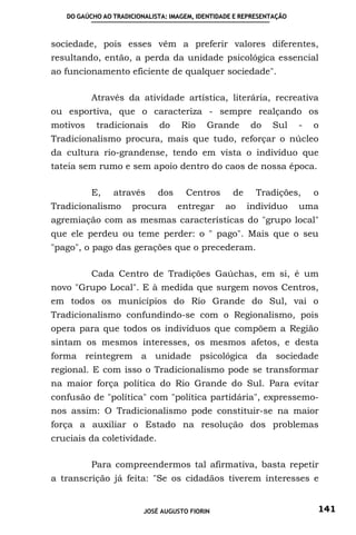DO GAÚCHO AO TRADICIONALISTA: IMAGEM, IDENTIDADE E REPRESENTAÇÃO



sociedade, pois esses vêm a preferir valores diferentes,
resultando, então, a perda da unidade psicológica essencial
ao funcionamento eficiente de qualquer sociedade".

          Através da atividade artística, literária, recreativa
ou esportiva, que o caracteriza - sempre realçando os
motivos    tradicionais      do     Rio    Grande       do    Sul     -   o
Tradicionalismo procura, mais que tudo, reforçar o núcleo
da cultura rio-grandense, tendo em vista o indivíduo que
tateia sem rumo e sem apoio dentro do caos de nossa época.

          E,    através      dos     Centros       de     Tradições,      o
Tradicionalismo       procura      entregar      ao     indivíduo     uma
agremiação com as mesmas características do "grupo local"
que ele perdeu ou teme perder: o " pago". Mais que o seu
"pago", o pago das gerações que o precederam.

          Cada Centro de Tradições Gaúchas, em si, é um
novo "Grupo Local". E à medida que surgem novos Centros,
em todos os municípios do Rio Grande do Sul, vai o
Tradicionalismo confundindo-se com o Regionalismo, pois
opera para que todos os indivíduos que compõem a Região
sintam os mesmos interesses, os mesmos afetos, e desta
forma reintegrem a unidade psicológica da sociedade
regional. E com isso o Tradicionalismo pode se transformar
na maior força política do Rio Grande do Sul. Para evitar
confusão de "política" com "política partidária", expressemo-
nos assim: O Tradicionalismo pode constituir-se na maior
força a auxiliar o Estado na resolução dos problemas
cruciais da coletividade.

          Para compreendermos tal afirmativa, basta repetir
a transcrição já feita: "Se os cidadãos tiverem interesses e


                         JOSÉ AUGUSTO FIORIN                              141
 