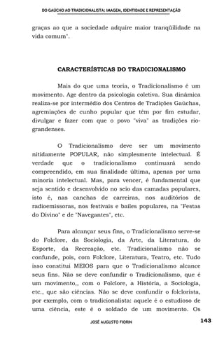 DO GAÚCHO AO TRADICIONALISTA: IMAGEM, IDENTIDADE E REPRESENTAÇÃO



graças ao que a sociedade adquire maior tranqüilidade na
vida comum".




           CARACTERÍSTICAS DO TRADICIONALISMO

           Mais do que uma teoria, o Tradicionalismo é um
movimento. Age dentro da psicologia coletiva. Sua dinâmica
realiza-se por intermédio dos Centros de Tradições Gaúchas,
agremiações de cunho popular que têm por fim estudar,
divulgar e fazer com que o povo "viva" as tradições rio-
grandenses.

           O     Tradicionalismo        deve     ser   um     movimento
nitidamente POPULAR, não simplesmente intelectual. É
verdade        que     o    tradicionalismo        continuará         sendo
compreendido, em sua finalidade última, apenas por uma
minoria intelectual. Mas, para vencer, é fundamental que
seja sentido e desenvolvido no seio das camadas populares,
isto é, nas canchas de carreiras, nos auditórios de
radioemissoras, nos festivais e bailes populares, na "Festas
do Divino" e de "Navegantes", etc.

           Para alcançar seus fins, o Tradicionalismo serve-se
do Folclore, da Sociologia, da Arte, da Literatura, do
Esporte,    da       Recreação,     etc.   Tradicionalismo       não     se
confunde, pois, com Folclore, Literatura, Teatro, etc. Tudo
isso constitui MEIOS para que o Tradicionalismo alcance
seus fins. Não se deve confundir o Tradicionalismo, que é
um movimento,, com o Folclore, a História, a Sociologia,
etc., que são ciências. Não se deve confundir o folclorista,
por exemplo, com o tradicionalista: aquele é o estudioso de
uma ciência, este é o soldado de um movimento. Os

                           JOSÉ AUGUSTO FIORIN                            143
 