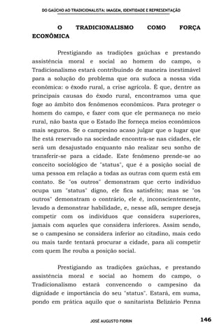 DO GAÚCHO AO TRADICIONALISTA: IMAGEM, IDENTIDADE E REPRESENTAÇÃO



          O       TRADICIONALISMO                  COMO           FORÇA
ECONÔMICA

          Prestigiando as tradições gaúchas e prestando
assistência    moral     e   social    ao      homem     do   campo,    o
Tradicionalismo estará contribuindo de maneira inestimável
para a solução do problema que ora sufoca a nossa vida
econômica: o êxodo rural, a crise agrícola. É que, dentre as
principais causas do êxodo rural, encontramos uma que
foge ao âmbito dos fenômenos econômicos. Para proteger o
homem do campo, e fazer com que ele permaneça no meio
rural, não basta que o Estado lhe forneça meios econômicos
mais seguros. Se o campesino acaso julgar que o lugar que
lhe está reservado na sociedade encontra-se nas cidades, ele
será um desajustado enquanto não realizar seu sonho de
transferir-se para a cidade. Este fenômeno prende-se ao
conceito sociológico de "status", que é a posição social de
uma pessoa em relação a todas as outras com quem está em
contato. Se "os outros" demonstram que certo indivíduo
ocupa um "status" digno, ele fica satisfeito; mas se "os
outros" demonstram o contrário, ele é, inconscientemente,
levado a demonstrar habilidade, e, nesse afã, sempre deseja
competir com os indivíduos que considera superiores,
jamais com aqueles que considera inferiores. Assim sendo,
se o campesino se considera inferior ao citadino, mais cedo
ou mais tarde tentará procurar a cidade, para ali competir
com quem lhe rouba a posição social.

          Prestigiando as tradições gaúchas, e prestando
assistência    moral     e   social    ao      homem     do   campo,    o
Tradicionalismo      estará     convencendo         o   campesino      da
dignidade e importância do seu "status". Estará, em suma,
pondo em prática aquilo que o sanitarista Belizário Penna


                         JOSÉ AUGUSTO FIORIN                            146
 