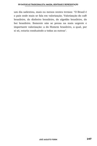 DO GAÚCHO AO TRADICIONALISTA: IMAGEM, IDENTIDADE E REPRESENTAÇÃO



um dia salientou, mais ou menos nestes termos: "O Brasil é
o país onde mais se fala em valorização. Valorização do café
brasileiro, do dinheiro brasileiro, do algodão brasileiro, do
boi brasileiro. Somente não se pensa na mais urgente e
importante valorização: a do Homem brasileiro, a qual, por
si só, estaria conduzindo a todas as outras".




                         JOSÉ AUGUSTO FIORIN                          147
 