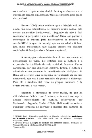 DO GAÚCHO AO TRADICIONALISTA: IMAGEM, IDENTIDADE E REPRESENTAÇÃO



construímos o que é nos dado? Será que absorvemos a
cultura de geração em geração? Ou ela é imposta pelo grupo
de convívio?


          Burke (2000) deixa evidente que a história cultural
ainda não está estabelecida de maneira muito sólida, pelo
menos no sentido institucional.              Segundo ele não é fácil
responder à pergunta: o que é cultura? Tudo isso porque a
concepção de cultura para historiadores de meados do
século XIX é de que ela era algo que as sociedades tinham
(ou, mais exatamente, que alguns grupos em algumas
sociedades tinham), embora faltasse a outros 3 .


          A concepção universalista de cultura nos remete ao
pensamento de Tylor. Ele enfatiza que a cultura é a
expressão da totalidade da vida social do homem. Ela se
caracteriza por sua dimensão coletiva. Enfim, a cultura é
adquirida e não depende da hereditariedade biológica 4 . Já
Boas vai defender uma concepção particularista da cultura
destacando que ela é uma tentativa de pensar a diferença.
Para ele o fundamental entre os grupos humanos é de
ordem cultural e não racial 5 .


          Segundo a afirmação de Peter Burke, de que há
dificuldade ao definir o que é cultura, tentamos trazer aqui a
análise     funcionalista       da     cultura,      desenvolvida      por
Malinovski. Segundo Cuche (2000), Malinovski se opôs a
qualquer tentativa de escrever a história das culturas de


3 BURKE, Peter. Unidade e variedade na história cultural. In. Variedades
de História Cultural. Trad. Alda Porto. Rio de Janeiro: Civilização
Brasileira, 2000.
4 CUCHE, Denys. A noção de cultura nas ciências sociais. Tradução de

Viviane Ribeiro. 2 ed.Bauru:EDUSC,2002. p.36
5 Idem. p.41.



                          JOSÉ AUGUSTO FIORIN                            15
 