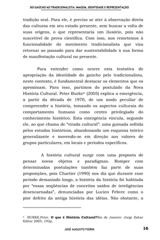 DO GAÚCHO AO TRADICIONALISTA: IMAGEM, IDENTIDADE E REPRESENTAÇÃO



tradição oral. Para ele, é preciso se ater à observação direta
das culturas em seu estado presente, sem buscar a volta de
suas origens, o que representaria um ilusório, pois não
suscetível de prova científica. Com isso, nos remetemos à
funcionalidade       do   movimento        tradicionalista      que     visa
retornar ao passado para dar sustentabilidade à sua forma
de manifestação cultural no presente.


         Para    entender       como     ocorre     esta    tentativa    de
apropriação da identidade do gaúcho pelo tradicionalista,
neste contexto, é fundamental destacar os elementos que os
aproximam. Para isso, partimos do postulado da Nova
História Cultural. Peter Burke 6 (2005) explica a emergência,
a partir da década de 1970, de um modo peculiar de
compreender a história, tomando os aspectos culturais do
comportamento         humano       como         centro   privilegiado    do
conhecimento histórico. Esta emergência vincula, segundo
ele, ao que chama de “virada cultural”: uma guinada sofrida
pelos estudos históricos, abandonando um esquema teórico
generalizante e movendo-se em direção aos valores de
grupos particulares, em locais e períodos específicos.


           A história cultural surge com uma proposta de
pensar     novos      objetos     e    paradigmas.         Romper       com
determinadas postulações também faz parte                        de suas
proposições, pois Chartier (1990) nos diz que durante esse
período demasiado longo, a história da história foi habitada
por “essas seqüências de conceitos saídos de inteligências
desencarnadas”, denunciadas por Lucien Febvre como o
pior defeito da antiga história das idéias. Não obstante, a



6 BURKE,Peter. O que é História Cultural?Rio de Janeiro: Jorge Zahar
Editor 2005, 192p.

                          JOSÉ AUGUSTO FIORIN                              16
 