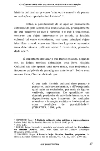 DO GAÚCHO AO TRADICIONALISTA: IMAGEM, IDENTIDADE E REPRESENTAÇÃO



história cultural surge como “uma outra maneira de pensar
as evoluções e oposições intelectuais”.          7




           Então, a possibilidade de se opor ao pensamento
estabelecido pelo Movimento Tradicionalista, principalmente
no que concerne ao que é histórico e o que é tradicional,
torna-se um objeto interessante de estudo. A história
cultural tal como entendemos, tem como principal objeto
identificar o modo como em diferentes lugares e momentos
uma determinada realidade social é construída, pensada,
dada a ler 8 .


        É importante destacar o que Burke enfatiza. Segundo
ele, as linhas teóricas defendidas pela Nova História
Cultural não são apenas uma nova moda, mas respostas a
fraquezas palpáveis de paradigmas anteriores 9 . Sobre essa
mesma idéia, Chartier defende que:


                 O que toda história cultural deve pensar é
                 portanto, indissociavelmente, a diferença pela
                 qual todas as sociedades, por meio de figuras
                 variáveis, separaram. Do quotidiano um
                 domínio particular da atividade humana, e as
                 dependências que inscrevem de múltiplas
                 maneiras a invenção estética e intelectual em
                 suas      condições     de    possibilidade 10 .
                 (CHARTIER, 1994, p.8)



7 CHARTIER, Roger. A história cultural: entre práticas e representações.
Lisboa: Difel; Rio de Janeiro: Bertand do Brasil, 1990. p.16.
8 Idem. p.17.
9 BURKE, Peter. Unidade e variedade na história cultural. In. Variedades

de História Cultural. Trad. Alda Porto. Rio de Janeiro: Civilização
Brasileira, 2000. p.251.
10 CHARTIER, Roger. A história hoje: dúvidas, desafios, propostas. In:

Revista Estudos Históricos, Rio de Janeiro, vol. 7, n. 13, 1994, p. 97-113.


                          JOSÉ AUGUSTO FIORIN                             17
 