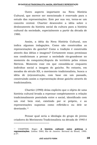 DO GAÚCHO AO TRADICIONALISTA: IMAGEM, IDENTIDADE E REPRESENTAÇÃO



            Outro     aspecto      importante       na    Nova      História
Cultural, que merece ser mencionado é reservado para o
estudo das representações. Este por sua vez, torna-se um
conceito central. Chartier desenvolve a idéia sobre o
deslocamento da história social da cultura para a história
cultural da sociedade, especialmente a partir da década de
1980.


            Assim, a idéia da Nova História Cultural, nos
indica algumas indagações. Como são construídas as
representações do gaúcho? Como a tradição é construída
através das idéias e imagens? Certamente essas premissas
nos condicionam a pensar a sociedade rio-grandense no
momento da conquista/disputa do território pelos reinos
Ibéricos. Momento esse em que consolida-se enquanto
individuo social a imagem do gaúcho. No entanto, em
meados do século XX, o movimento tradicionalista, busca a
idéia    de    (re)construção,      com     base     em    um     passado,
construindo assim a representação desse gaúcho através do
tradicionalista.


            Chartier (1990) deixa explicito que o objeto de uma
história cultural levada a repensar completamente a relação
tradicionalmente postulada entre o social, identificado com
um      real   bem     real,   existindo      por    si   próprio,      e   as
representações        supostas      como     refletido-o     ou    dele     se
desviando. 11


            Pensar qual seria a ideologia do grupo de jovens
criadores do Movimento Tradicionalista na década de 1940 é


11  CHARTIER, Roger. A história cultural: entre práticas e
representações. Lisboa: Difel; Rio de Janeiro: Bertand do Brasil, 1990.
p.27.

                           JOSÉ AUGUSTO FIORIN                               18
 