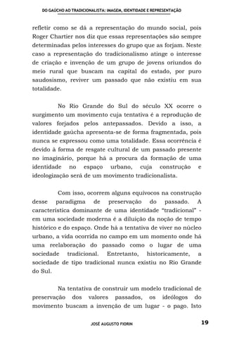 DO GAÚCHO AO TRADICIONALISTA: IMAGEM, IDENTIDADE E REPRESENTAÇÃO



refletir como se dá a representação do mundo social, pois
Roger Chartier nos diz que essas representações são sempre
determinadas pelos interesses do grupo que as forjam. Neste
caso a representação do tradicionalismo atinge o interesse
de criação e invenção de um grupo de jovens oriundos do
meio rural que buscam na capital do estado, por puro
saudosismo, reviver um passado que não existiu em sua
totalidade.


          No Rio Grande do Sul do século XX ocorre o
surgimento um movimento cuja tentativa é a reprodução de
valores forjados pelos antepassados. Devido a isso, a
identidade gaúcha apresenta-se de forma fragmentada, pois
nunca se expressou como uma totalidade. Essa ocorrência é
devido à forma de resgate cultural de um passado presente
no imaginário, porque há a procura da formação de uma
identidade     no     espaço      urbano,       cuja     construção    e
ideologização será de um movimento tradicionalista.


          Com isso, ocorrem alguns equívocos na construção
desse     paradigma       de      preservação       do     passado.   A
característica dominante de uma identidade “tradicional” -
em uma sociedade moderna é a diluição da noção de tempo
histórico e do espaço. Onde há a tentativa de viver no núcleo
urbano, a vida ocorrida no campo em um momento onde há
uma reelaboração do passado como o lugar de uma
sociedade     tradicional.      Entretanto,        historicamente,     a
sociedade de tipo tradicional nunca existiu no Rio Grande
do Sul.


          Na tentativa de construir um modelo tradicional de
preservação     dos     valores     passados,       os    ideólogos   do
movimento buscam a invenção de um lugar - o pago. Isto


                         JOSÉ AUGUSTO FIORIN                           19
 