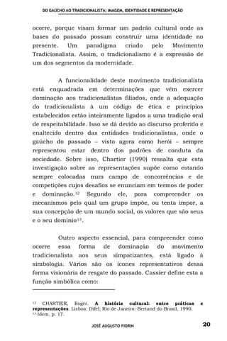 DO GAÚCHO AO TRADICIONALISTA: IMAGEM, IDENTIDADE E REPRESENTAÇÃO



ocorre, porque visam formar um padrão cultural onde as
bases do passado possam construir uma identidade no
presente.      Um      paradigma         criado        pelo     Movimento
Tradicionalista. Assim, o tradicionalismo é a expressão de
um dos segmentos da modernidade.


            A funcionalidade deste movimento tradicionalista
está   enquadrada         em   determinações           que    vêm      exercer
dominação aos tradicionalistas filiados, onde a adequação
do tradicionalista à um código de ética e princípios
estabelecidos estão inteiramente ligados a uma tradição oral
de respeitabilidade. Isso se dá devido ao discurso proferido e
enaltecido dentro das entidades tradicionalistas, onde o
gaúcho do passado – visto agora como herói – sempre
representou estar dentro dos padrões de conduta da
sociedade. Sobre isso, Chartier (1990) ressalta que esta
investigação sobre as representações supõe como estando
sempre colocadas num campo de concorrências e de
competições cujos desafios se enunciam em termos de poder
e   dominação. 12       Segundo       ele,      para    compreender          os
mecanismos pelo qual um grupo impõe, ou tenta impor, a
sua concepção de um mundo social, os valores que são seus
e o seu domínio 13 .


            Outro aspecto essencial, para compreender como
ocorre     essa     forma      de     dominação          do     movimento
tradicionalista     aos    seus     simpatizantes,       está       ligado   à
simbologia. Vários são os ícones representativos dessa
forma visionária de resgate do passado. Cassier define esta a
função simbólica como:


12   CHARTIER, Roger. A história cultural: entre práticas                     e
representações. Lisboa: Difel; Rio de Janeiro: Bertand do Brasil, 1990.
13 Idem. p. 17.



                          JOSÉ AUGUSTO FIORIN                                 20
 