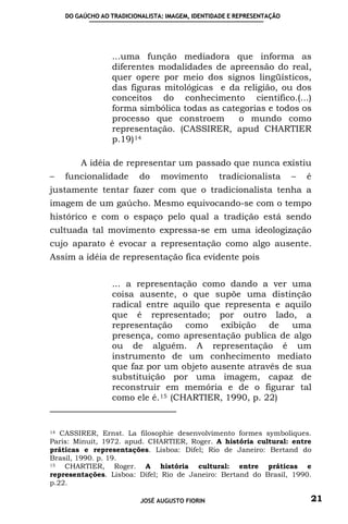 DO GAÚCHO AO TRADICIONALISTA: IMAGEM, IDENTIDADE E REPRESENTAÇÃO




                 ...uma função mediadora que informa as
                 diferentes modalidades de apreensão do real,
                 quer opere por meio dos signos lingüísticos,
                 das figuras mitológicas e da religião, ou dos
                 conceitos do conhecimento cientifico.(...)
                 forma simbólica todas as categorias e todos os
                 processo que constroem       o mundo como
                 representação. (CASSIRER, apud CHARTIER
                 p.19) 14

        A idéia de representar um passado que nunca existiu
–   funcionalidade        do    movimento        tradicionalista       –   é
justamente tentar fazer com que o tradicionalista tenha a
imagem de um gaúcho. Mesmo equivocando-se com o tempo
histórico e com o espaço pelo qual a tradição está sendo
cultuada tal movimento expressa-se em uma ideologização
cujo aparato é evocar a representação como algo ausente.
Assim a idéia de representação fica evidente pois


                 ... a representação como dando a ver uma
                 coisa ausente, o que supõe uma distinção
                 radical entre aquilo que representa e aquilo
                 que é representado; por outro lado, a
                 representação como exibição de uma
                 presença, como apresentação publica de algo
                 ou de alguém. A representação é um
                 instrumento de um conhecimento mediato
                 que faz por um objeto ausente através de sua
                 substituição por uma imagem, capaz de
                 reconstruir em memória e de o figurar tal
                 como ele é. 15 (CHARTIER, 1990, p. 22)


14 CASSIRER, Ernst. La filosophie desenvolvimento formes symboliques.

Paris: Minuit, 1972. apud. CHARTIER, Roger. A história cultural: entre
práticas e representações. Lisboa: Difel; Rio de Janeiro: Bertand do
Brasil, 1990. p. 19.
15  CHARTIER, Roger. A história cultural: entre práticas e
representações. Lisboa: Difel; Rio de Janeiro: Bertand do Brasil, 1990.
p.22.

                          JOSÉ AUGUSTO FIORIN                              21
 