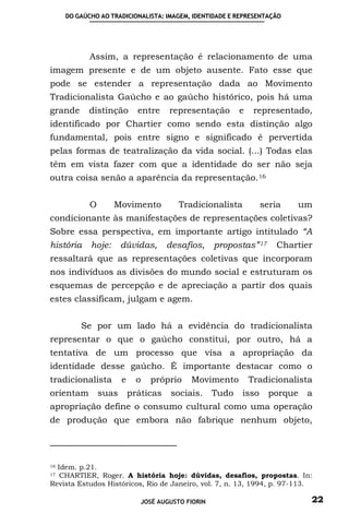 DO GAÚCHO AO TRADICIONALISTA: IMAGEM, IDENTIDADE E REPRESENTAÇÃO




            Assim, a representação é relacionamento de uma
imagem presente e de um objeto ausente. Fato esse que
pode se estender a representação dada ao Movimento
Tradicionalista Gaúcho e ao gaúcho histórico, pois há uma
grande      distinção        entre    representação        e    representado,
identificado por Chartier como sendo esta distinção algo
fundamental, pois entre signo e significado é pervertida
pelas formas de teatralização da vida social. (...) Todas elas
têm em vista fazer com que a identidade do ser não seja
outra coisa senão a aparência da representação. 16


            O       Movimento            Tradicionalista          seria   um
condicionante às manifestações de representações coletivas?
Sobre essa perspectiva, em importante artigo intitulado “A
história    hoje:      dúvidas,       desafios,     propostas” 17    Chartier
ressaltará que as representações coletivas que incorporam
nos indivíduos as divisões do mundo social e estruturam os
esquemas de percepção e de apreciação a partir dos quais
estes classificam, julgam e agem.


         Se por um lado há a evidência do tradicionalista
representar o que o gaúcho constitui, por outro, há a
tentativa de um processo que visa a apropriação da
identidade desse gaúcho. É importante destacar como o
tradicionalista        e     o   próprio    Movimento          Tradicionalista
orientam        suas       práticas    sociais.     Tudo   isso     porque   a
apropriação define o consumo cultural como uma operação
de produção que embora não fabrique nenhum objeto,




16Idem. p.21.
17 CHARTIER, Roger. A história hoje: dúvidas, desafios, propostas. In:
Revista Estudos Históricos, Rio de Janeiro, vol. 7, n. 13, 1994, p. 97-113.

                              JOSÉ AUGUSTO FIORIN                            22
 