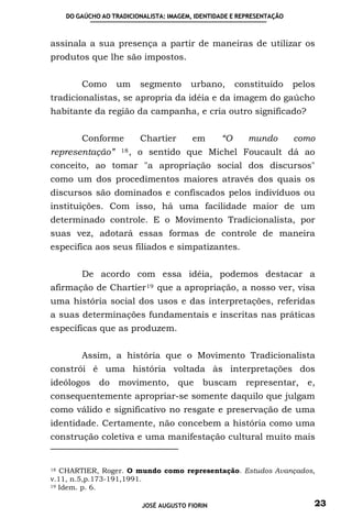 DO GAÚCHO AO TRADICIONALISTA: IMAGEM, IDENTIDADE E REPRESENTAÇÃO



assinala a sua presença a partir de maneiras de utilizar os
produtos que lhe são impostos.


       Como      um       segmento      urbano,      constituído      pelos
tradicionalistas, se apropria da idéia e da imagem do gaúcho
habitante da região da campanha, e cria outro significado?


       Conforme           Chartier      em      “O      mundo         como
representação”     18 ,   o sentido que Michel Foucault dá ao
conceito, ao tomar "a apropriação social dos discursos"
como um dos procedimentos maiores através dos quais os
discursos são dominados e confiscados pelos indivíduos ou
instituições. Com isso, há uma facilidade maior de um
determinado controle. E o Movimento Tradicionalista, por
suas vez, adotará essas formas de controle de maneira
especifica aos seus filiados e simpatizantes.


       De acordo com essa idéia, podemos destacar a
afirmação de Chartier 19 que a apropriação, a nosso ver, visa
uma história social dos usos e das interpretações, referidas
a suas determinações fundamentais e inscritas nas práticas
específicas que as produzem.


       Assim, a história que o Movimento Tradicionalista
constrói é uma história voltada às interpretações dos
ideólogos do movimento, que buscam representar, e,
consequentemente apropriar-se somente daquilo que julgam
como válido e significativo no resgate e preservação de uma
identidade. Certamente, não concebem a história como uma
construção coletiva e uma manifestação cultural muito mais


18 CHARTIER, Roger. O mundo como representação. Estudos Avançados,

v.11, n.5,p.173-191,1991.
19 Idem. p. 6.



                          JOSÉ AUGUSTO FIORIN                             23
 