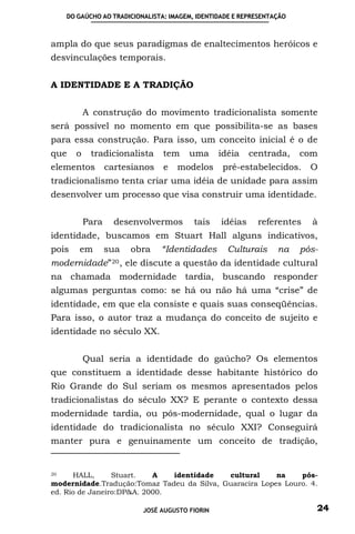 DO GAÚCHO AO TRADICIONALISTA: IMAGEM, IDENTIDADE E REPRESENTAÇÃO



ampla do que seus paradigmas de enaltecimentos heróicos e
desvinculações temporais.


A IDENTIDADE E A TRADIÇÃO


           A construção do movimento tradicionalista somente
será possível no momento em que possibilita-se as bases
para essa construção. Para isso, um conceito inicial é o de
que    o    tradicionalista      tem     uma      idéia    centrada,   com
elementos         cartesianos    e   modelos       pré-estabelecidos.    O
tradicionalismo tenta criar uma idéia de unidade para assim
desenvolver um processo que visa construir uma identidade.


           Para     desenvolvermos        tais    idéias    referentes   à
identidade, buscamos em Stuart Hall alguns indicativos,
pois   em         sua    obra    “Identidades       Culturais    na    pós-
modernidade” 20 ,       ele discute a questão da identidade cultural
na chamada modernidade tardia, buscando responder
algumas perguntas como: se há ou não há uma “crise” de
identidade, em que ela consiste e quais suas conseqüências.
Para isso, o autor traz a mudança do conceito de sujeito e
identidade no século XX.


           Qual seria a identidade do gaúcho? Os elementos
que constituem a identidade desse habitante histórico do
Rio Grande do Sul seriam os mesmos apresentados pelos
tradicionalistas do século XX? E perante o contexto dessa
modernidade tardia, ou pós-modernidade, qual o lugar da
identidade do tradicionalista no século XXI? Conseguirá
manter pura e genuinamente um conceito de tradição,


20    HALL,      Stuart.   A   identidade   cultural     na    pós-
modernidade.Tradução:Tomaz Tadeu da Silva, Guaracira Lopes Louro. 4.
ed. Rio de Janeiro:DP&A. 2000.

                            JOSÉ AUGUSTO FIORIN                           24
 