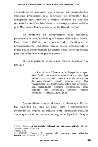 DO GAÚCHO AO TRADICIONALISTA: IMAGEM, IDENTIDADE E REPRESENTAÇÃO



apoiando-se no passado, sem absorver as manifestações
culturais produzidas pela sociedade do presente? Tais
indagações nos remetem a várias reflexões no que diz
respeito às funções históricas e sociológicas desenvolvida
pelo Movimento Tradicionalista no Rio Grande do Sul.


         Na      tentativa     de    compreender         esse     processo,
percebemos a complexidade que é tentar definir identidade.
Para      Hall     (2001),      o    conceito       de     identidade    é
demasiadamente complexo, muito pouco desenvolvido e
muito pouco compreendido na ciência social contemporânea
para ser definitivamente posto à prova 21 .


         Outro importante aspecto que merece destaque é o
fato que


                  ... a identidade é formada, ao longo do tempo,
                  através de processos inconscientes, e não algo
                  inato, existente na consciência do momento
                  do nascimento. Existe sempre algo tão
                  “imaginário” ou fantasiado sobre sua unidade.
                  Ela permanece sempre incompleta, esta
                  sempre “em processo”, sempre “sendo
                  formada” 22 . (HALL, 2001,p.38)



         Apesar disso, deve-se destacar o alerta que Cuche
faz. Segundo ele, não se pode, pura e simplesmente
confundir as noções de cultura e de identidade cultural
ainda que as duas tenham uma grande ligação 23 . O que



21HALL, Stuart. A identidade cultural na pós-modernidade. Rio de
Janeiro: DP&A. 2000. p.8.
22 Idem p.38.
23    CUCHE,    Denys.    A  noção   de   cultura  nas   ciências
sociais.Bauru:EDUSC,2002. p.176.

                           JOSÉ AUGUSTO FIORIN                            25
 