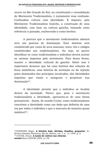 DO GAÚCHO AO TRADICIONALISTA: IMAGEM, IDENTIDADE E REPRESENTAÇÃO



ocorre no Rio Grande do Sul, na constituição e consolidação
do Movimento Tradicionalista, é justamente essa confusão.
Confundem         cultura     com     identidade.    É    imposto,     pelo
Movimento Tradicionalista Gaúcho, a construção de uma
identidade, com base na cultura gaúcha, tomando como
referência o passado, enaltecendo-o como heróico.


         A postura que o movimento tradicionalista adotará
será   um        postura    de    dominação.      Esse    domínio      será
estabelecido por conta de seus manuais, teses, leis e códigos
estabelecidos aos tradicionalistas. Ou seja, ao querer
identificar-se como tradicionalista o individuo deverá aceitar
as normas impostas pelo movimento. Para dessa forma,
manter a identidade cultural do gaúcho. Sobre isso é
importante destacar que há uma história das relações de
força simbólicas, uma história da aceitação ou da rejeição
pelos dominados dos princípios inculcados, das identidades
impostas         que   visam     a    assegurar     e    perpetuar     sua
dominação 24 .


         A identidade permite que o indivíduo se localize
dentro da sociedade. Parece que, para o movimento
tradicionalista a identidade, apresenta-se de uma forma
permanente. Assim, de acordo Cuche, esses tradicionalistas
concebem a identidade como um dado que definiria de uma
vez por todas o individuo e que o marcaria de maneira quase
indelével 25 .




24CHARTIER, Roger. A história hoje, dúvidas, desafios, propostas. In:

Revista Estudos Históricos, Rio de Janeiro, vol. 7, n. 13, 1994, p. 9.
25 CUCHE, Denys. A noção de cultura nas ciências

sociais.Bauru:EDUSC,2002. p.178.

                            JOSÉ AUGUSTO FIORIN                           26
 