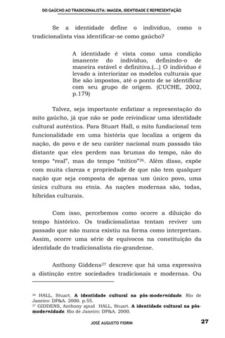 DO GAÚCHO AO TRADICIONALISTA: IMAGEM, IDENTIDADE E REPRESENTAÇÃO



         Se    a    identidade      define       o   individuo,    como   o
tradicionalista visa identificar-se como gaúcho?


                   A identidade é vista como uma condição
                   imanente do indivíduo, definindo-o de
                   maneira estável e definitiva.(...) O individuo é
                   levado a interiorizar os modelos culturais que
                   lhe são impostos, até o ponto de se identificar
                   com seu grupo de origem. (CUCHE, 2002,
                   p.179)

         Talvez, seja importante enfatizar a representação do
mito gaúcho, já que não se pode reivindicar uma identidade
cultural autêntica. Para Stuart Hall, o mito fundacional tem
funcionalidade em uma história que localiza a origem da
nação, do povo e de seu caráter nacional num passado tão
distante que eles perdem nas brumas do tempo, não do
tempo “real”, mas do tempo “mítico” 26 . Além disso, expõe
com muita clareza e propriedade de que não tem qualquer
nação que seja composta de apenas um único povo, uma
única cultura ou etnia. As nações modernas são, todas,
híbridas culturais.


         Com isso, percebemos como ocorre a diluição do
tempo histórico. Os tradicionalistas tentam reviver um
passado que não nunca existiu na forma como interpretam.
Assim, ocorre uma série de equívocos na constituição da
identidade do tradicionalista rio-grandense.


         Anthony Giddens 27 descreve que há uma expressiva
a distinção entre sociedades tradicionais e modernas. Ou


26 HALL, Stuart. A identidade cultural na pós-modernidade. Rio de
Janeiro: DP&A. 2000. p.55.
27 GIDDENS, Anthony apud HALL, Stuart. A identidade cultural na pós-

modernidade. Rio de Janeiro: DP&A. 2000.

                           JOSÉ AUGUSTO FIORIN                            27
 