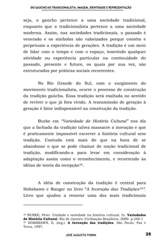 DO GAÚCHO AO TRADICIONALISTA: IMAGEM, IDENTIDADE E REPRESENTAÇÃO



seja, o gaúcho pertence a uma sociedade tradicional,
enquanto que o tradicionalista pertence a uma sociedade
moderna. Assim, nas sociedades tradicionais, o passado é
venerado e os símbolos são valorizados porque contêm e
perpetuam a experiência de gerações. A tradição é um meio
de lidar com o tempo e com o espaço, inserindo qualquer
atividade ou experiência particular na continuidade do
passado, presente e futuro, os quais por sua vez, são
estruturados por práticas sociais recorrentes.


         No Rio Grande do Sul, com o surgimento do
movimento tradicionalista, ocorre o processo de construção
da tradição gaúcha. Essa tradição será exaltada no sentido
de reviver o que já fora vivido. A transmissão de geração à
geração é fator indispensável na construção da tradição.


         Burke em “Variedade de História Cultural” nos diz
que a fachada da tradição talvez massacre a inovação e que
é praticamente impossível escrever a história cultural sem
tradição. Contudo está mais do que na hora de se
abandonar o que se pode chamar de noção tradicional de
tradição, modificando-a para levar em consideração à
adaptação assim como o reconhecimento, e recorrendo às
idéias de teoria da recepção 28 .



         A idéia de construção da tradição é central para
Hobsbawn e Ranger no livro “A Invenção das Tradições 29 ”.
Livro que ajudou a renovar uma das mais tradicionais



28 BURKE, Peter. Unidade e variedade na história cultural. In. Variedades
de História Cultural. Rio de Janeiro: Civilização Brasileira, 2000. p.240-1
29 HOBSBAWN, E. (org.). A Invenção das tradições. São Paulo: Paz e

Terra, 1997.

                           JOSÉ AUGUSTO FIORIN                            28
 