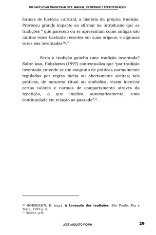 DO GAÚCHO AO TRADICIONALISTA: IMAGEM, IDENTIDADE E REPRESENTAÇÃO



formas de história cultural, a história da própria tradição.
Provocou grande impacto ao afirmar na introdução que as
tradições “ que parecem ou se apresentam como antigas são
muitas vezes bastante recentes em suas origens, e algumas
vezes são inventadas 30 .”


          Seria a tradição gaúcha uma tradição inventada?
Sobre isso, Hobsbawn (1997) contextualiza que “por tradição
inventada entende-se um conjunto de práticas normalmente
reguladas por regras tácita ou abertamente aceitas; tais
práticas, de natureza ritual ou simbólica, visam inculcar
certos valores e normas de comportamento através da
repetição,     o    que      implica       automaticamente,           uma
continuidade em relação ao        passado” 31 .




30 HOBSBAWN, E. (org.). A Invenção das tradições. São Paulo: Paz e

Terra, 1997.p. 8.
31 Ibidem. p.9.




                         JOSÉ AUGUSTO FIORIN                            29
 