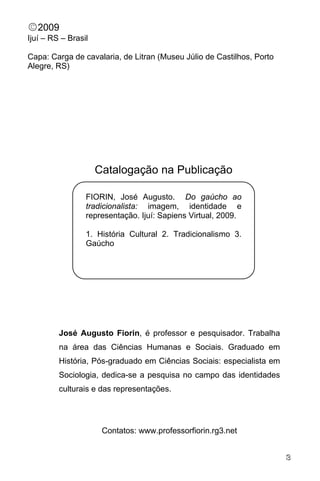 DO GAÚCHO AO TRADICIONALISTA: IMAGEM, IDENTIDADE E REPRESENTAÇÃO

©2009
Ijuí – RS – Brasil

Capa: Carga de cavalaria, de Litran (Museu Júlio de Castilhos, Porto
Alegre, RS)




                     Catalogação na Publicação

                 FIORIN, José Augusto. Do gaúcho ao
                 tradicionalista: imagem, identidade e
                 representação. Ijuí: Sapiens Virtual, 2009.

                 1. História Cultural 2. Tradicionalismo 3.
                 Gaúcho




         José Augusto Fiorin, é professor e pesquisador. Trabalha
         na área das Ciências Humanas e Sociais. Graduado em
         História, Pós-graduado em Ciências Sociais: especialista em
         Sociologia, dedica-se a pesquisa no campo das identidades
         culturais e das representações.




                      Contatos: www.professorfiorin.rg3.net


                               JOSÉ AUGUSTO FIORIN                          3
 
