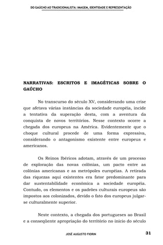 DO GAÚCHO AO TRADICIONALISTA: IMAGEM, IDENTIDADE E REPRESENTAÇÃO




NARRATIVAS:         ESCRITOS         E   IMAGÉTICAS          SOBRE O
GAÚCHO


         No transcurso do século XV, considerando uma crise
que afetava várias instâncias da sociedade européia, incide
a tentativa da superação desta, com a aventura da
conquista de novos territórios. Nesse contexto ocorre a
chegada dos europeus na América. Evidentemente que o
choque     cultural    procede      de    uma      forma      expressiva,
considerando o antagonismo existente entre europeus e
americanos.


         Os Reinos Ibéricos adotam, através de um processo
de exploração das novas colônias, um pacto entre as
colônias americanas e as metrópoles européias. A retirada
das riquezas aqui existentes era fator predominante para
dar sustentabilidade econômica a sociedade européia.
Contudo, os elementos e os padrões culturais europeus são
impostos aos colonizados, devido o fato dos europeus julgar-
se culturalmente superior.


         Neste contexto, a chegada dos portugueses ao Brasil
e a conseqüente apropriação do território no início do século


                         JOSÉ AUGUSTO FIORIN                            31
 