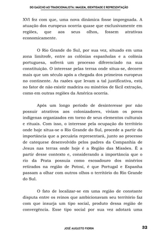 DO GAÚCHO AO TRADICIONALISTA: IMAGEM, IDENTIDADE E REPRESENTAÇÃO



XVI fez com que, uma nova dinâmica fosse impregnada. A
atuação dos europeus ocorria quase que exclusivamente em
regiões,     que     aos      seus      olhos,     fossem        atrativas
economicamente.


          O Rio Grande do Sul, por sua vez, situado em uma
zona limítrofe, entre as colônias espanholas e a colônia
portuguesa, sofrerá um processo diferenciado na sua
constituição. O interesse pelas terras onde situa-se, decorre
mais que um século após a chegada dos primeiros europeus
no continente. As razões que levam a tal justificativa, está
no fator de não existir madeira ou minérios de fácil extração,
como em outras regiões da América ocorria.


          Após um longo período de desinteresse por não
possuir     atrativos   aos    colonizadores,       viviam     os     povos
indígenas organizados em torno de seus elementos culturais
e rituais. Com isso, o interesse pela ocupação do território
onde hoje situa-se o Rio Grande do Sul, procede a partir da
importância que a pecuária representará, junto ao processo
de catequese desenvolvido pelos padres da Companhia de
Jesus nas terras onde hoje é a Região das Missões. É a
partir desse contexto e, considerando a importância que o
rio da Prata possuía como escoadouro dos minérios
retirados na região de Potosí, é que Portugal e Espanha
passam a olhar com outros olhos o território do Rio Grande
do Sul.


          O fato de localizar-se em uma região de constante
disputa entre os reinos que ambicionavam seu território faz
com que insurja um tipo social, produto dessa região de
convergência. Esse tipo social por sua vez adotará uma



                         JOSÉ AUGUSTO FIORIN                              32
 