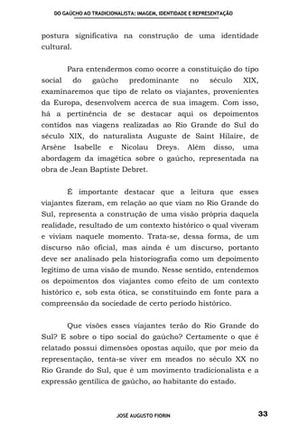 DO GAÚCHO AO TRADICIONALISTA: IMAGEM, IDENTIDADE E REPRESENTAÇÃO



postura significativa na construção de uma identidade
cultural.


         Para entendermos como ocorre a constituição do tipo
social      do   gaúcho        predominante        no     século      XIX,
examinaremos que tipo de relato os viajantes, provenientes
da Europa, desenvolvem acerca de sua imagem. Com isso,
há a pertinência de se destacar aqui os depoimentos
contidos nas viagens realizadas ao Rio Grande do Sul do
século XIX, do naturalista Auguste de Saint Hilaire, de
Arsène      Isabelle   e    Nicolau      Dreys.   Além      disso,    uma
abordagem da imagética sobre o gaúcho, representada na
obra de Jean Baptiste Debret.


         É importante destacar que a leitura que esses
viajantes fizeram, em relação ao que viam no Rio Grande do
Sul, representa a construção de uma visão própria daquela
realidade, resultado de um contexto histórico o qual viveram
e viviam naquele momento. Trata-se, dessa forma, de um
discurso não oficial, mas ainda é um discurso, portanto
deve ser analisado pela historiografia como um depoimento
legítimo de uma visão de mundo. Nesse sentido, entendemos
os depoimentos dos viajantes como efeito de um contexto
histórico e, sob esta ótica, se constituindo em fonte para a
compreensão da sociedade de certo período histórico.


         Que visões esses viajantes terão do Rio Grande do
Sul? E sobre o tipo social do gaúcho? Certamente o que é
relatado possui dimensões opostas aquilo, que por meio da
representação, tenta-se viver em meados no século XX no
Rio Grande do Sul, que é um movimento tradicionalista e a
expressão gentílica de gaúcho, ao habitante do estado.



                           JOSÉ AUGUSTO FIORIN                           33
 