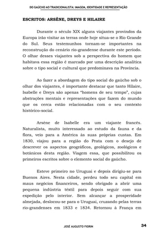DO GAÚCHO AO TRADICIONALISTA: IMAGEM, IDENTIDADE E REPRESENTAÇÃO



ESCRITOS: ARSÈNE, DREYS E HILAIRE


       Durante o século XIX alguns viajantes provindos da
Europa irão visitar as terras onde hoje situa-se o Rio Grande
do Sul. Seus testemunhos tornam-se importantes na
reconstrução do cenário rio-grandense durante este período.
O olhar desses viajantes sob a perspectiva do homem que
habitava essa região é marcado por uma descrição analítica
sobre o tipo social e cultural que predominava na Província.


       Ao fazer a abordagem do tipo social do gaúcho sob o
olhar dos viajantes, é importante destacar que tanto Hilaire,
Isabelle e Dreys são apenas “homens de seu tempo”, cujas
abstrações mentais e representações que fazem do mundo
que os cerca estão relacionadas com o seu contexto
histórico-social.


       Arsène       de   Isabelle     era      um   viajante      francês.
Naturalista, muito interessado ao estudo da fauna e da
flora, veio para a América às suas próprias custas. Em
1830, viajou para a região do Prata com o desejo de
descrever os aspectos geográficos, geológicos, zoológicos e
botânicos desta região. Viagem essa, que possibilitou os
primeiros escritos sobre o elemento social do gaúcho.


       Esteve primeiro no Uruguai e depois dirigiu-se para
Buenos Aires. Nesta cidade, perdeu todo seu capital em
maus negócios financeiros, sendo obrigado a abrir uma
pequena indústria têxtil para depois seguir com sua
expedição pelo interior. Sem alcançar a prosperidade
almejada, deslocou-se para o Uruguai, cruzando pelas terras
rio-grandenses em 1833 e 1834. Retornou à França em



                         JOSÉ AUGUSTO FIORIN                             34
 