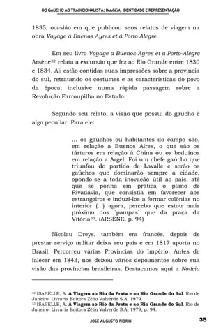 DO GAÚCHO AO TRADICIONALISTA: IMAGEM, IDENTIDADE E REPRESENTAÇÃO



1835, ocasião em que publicou seus relatos de viagem na
obra Voyage à Buenos Ayres et à Porto Alegre.


         Em seu livro Voyage a Buenos-Ayres et a Porto-Alegre
Arsène 32   relata a excursão que fez ao Rio Grande entre 1830
e 1834. Ali estão contidas suas impressões sobre a província
do sul, retratando os costumes e as características do povo
da    época, inclusive        numa       rápida    passagem        sobre   a
Revolução Farroupilha no Estado.


         Segundo seu relato, a visão que possui do gaúcho é
algo peculiar. Para ele:


                  ... os gaúchos ou habitantes do campo são,
                  em relação a Buenos Aires, o que são os
                  tártaros em relação à China ou os beduínos
                  em relação a Argel. Foi um chefe gaúcho que
                  triunfou do partido de Lavalle e serão os
                  gaúchos que dominarão sempre a cidade,
                  opondo-se a toda inovação útil ao país, até
                  que se ponha em prática o plano de
                  Rivadávia, que consistia em favorecer aos
                  estrangeiros e induzí-los a formar colônias no
                  interior (...) agora, percebo que estou mais
                  próximo dos ´pampas` que da praça da
                  Vitória 33 . (ARSÈNE, p. 94)

         Nicolau Dreys, também era francês, depois de
prestar serviço militar deixa seu país e em 1817 aporta no
Brasil. Percorreu várias Províncias do Império. Antes de
falecer em 1843, nos deixou vários depoimentos sobre sua
visão das províncias brasileiras. Destacamos aqui a Notícia



32 ISABELLE, A. A Viagem ao Rio da Prata e ao Rio Grande do Sul. Rio de

Janeiro: Livraria Editora Zélio Valverde S.A, 1979.
33 ISABELLE, A. A Viagem ao Rio da Prata e ao Rio Grande do Sul. Rio de

Janeiro: Livraria Editora Zélio Valverde S.A, 1979, p. 94.

                           JOSÉ AUGUSTO FIORIN                             35
 