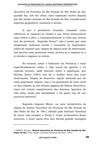 DO GAÚCHO AO TRADICIONALISTA: IMAGEM, IDENTIDADE E REPRESENTAÇÃO



descritiva da Província do Rio Grande de São Pedro do Sul,
quando faz, sob seu olhar, uma exposição escrita daquilo
que lhe chama atenção no Rio Grande do Sul, considerando
aspectos geográficos, humanos e sociais.


        O    que     é   pertinente      ressaltar,     tomando        como
referência os viajantes já citados é que Dreys desenvolverá
uma crítica a obra, e consequentemente à visão que Arsène
terá da província. Segundo Dreys 34 não é assim que uma
imaginação judiciosa recebe e transmite as impressões;
infeliz do viajante que, depois de alguns anos de observação,
não lacerou suas primeiras notas; arrisca-se a enganar-se a
si mesmo e enganar os outros.


        No entanto, sobre o habitante da Província e mais
especificadamente sobre o tipo social do gaúcho é no
capitulo terceiro, onde discorre sobre a população, que
Nicolau Dreys (1961) nos dá o melhor fruto das suas
observações. Depois de descrever, aquilo nomeado por ele
como população regular, seja o rio-grandense do meio rural
ou das cidades, já nas últimas páginas da Notícia Descritiva,
traça um retrato compreensivo dos famosos “gaúchos de
vida sôlta, ainda não assimilados e em pleno viço de sua
aventura histórica”.


        Segundo Augusto Meyer, na nota introdutória da
edição da Notícia Descritiva da Província do Rio Grande de
São Pedro do Sul, de 1961, editado pelo Instituto Estadual
do Livro, não escapou a Dreys o “traço aculturativo dessa
aventura, e neste passo leva sem dúvida grande vantagem



34 DREYS, Nicolau. Notícia descritiva da Província do Rio Grande de São

Pedro do Sul. Porto Alegre: Instituto Estadual do Livro, 1961.

                          JOSÉ AUGUSTO FIORIN                             36
 