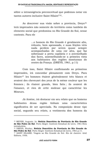 DO GAÚCHO AO TRADICIONALISTA: IMAGEM, IDENTIDADE E REPRESENTAÇÃO



sôbre a intransigência preconceitual que podemos notar em
tantos autores inclusive Saint Hilaire” 35 .


        Ao descrever sua visão sobre a província, Dreys 36
terá impressões não somente do território como também do
elemento social que predomina no Rio Grande do Sul, nesse
contexto. Para ele


                 ...o homem do Rio Grande é geralmente alto,
                 robusto, bem apessoado, e suas feições viris
                 nada perdem por serem quase sempre
                 acompanhadas de uma cor alva, que faz
                 sobressair a preta capilária e o avermelhado
                 das faces, assemelhando-se a primeira vista
                 aos habitantes das regiões montuosas do
                 centro da França. (DREYS, 1961, p.11)

        Com isso, Saint Hilaire confirmando as primeiras
impressões, irá concordar plenamente com Dreys. Para
Hilaire 37 les hommes étaient généralement très blancs et
avaient des cheveuxet des yeux de la même couleur que les
femmes ; ils étaient grands, bien faits ; ils avaient de
l’aisance, et rien de cette molesse qui caractérise les
Mineurs.


        Já Arséne, irá destacar em seu relato que os homens
habitantes      dessa      região     tinham      uma       característica
significativa de ser apreciada. Na composição desse tipo
social, segundo seu relato, a vestimenta dos homens da



35 MEYER, Augusto. In: Notícia Descritiva da Província do Rio Grande

de São Pedro do Sul. Porto Alegre: Instituto Estadual do Livro, 1961.Nota
introdutória.
36 DREYS, Nicolau. Notícia Descritiva da Província do Rio Grande de

São Pedro do Sul. Porto Alegre: Instituto Estadual do Livro, 1961.p.11.
37 SAINT HILAIRE. Viagem ao Rio Grande do Sul. Rio de Janeiro: Ariel

Editora, 1936.

                          JOSÉ AUGUSTO FIORIN                            37
 