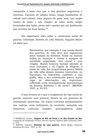 DO GAÚCHO AO TRADICIONALISTA: IMAGEM, IDENTIDADE E REPRESENTAÇÃO



campanha é mais rica que a dos gaúchos argentinos e
orientais. Consiste de sólidas botas, largas bombachas de
veludo azul-celeste, uma jaqueta de pano azul, um amplo
manto de pano e um chapéu de abas muito largas
levantadas dos lados, preso sob o queixo por um barbicacho
que termina em duas borlas. 38


        Em importante obra sobre a construção social do
gaúcho, intitulada História de uma Palavra, Augusto Meyer
irá dizer que:


                  Sintomática, por exemplo, é sua reação diante
                  dos gaúchos de vida livre que vagueavam
                  pelos campos da fronteira. Eram na maioria
                  índios ou mestiços e viviam à margem da
                  sociedade organizada, sem moral e sem
                  religião. Muitos brancos haviam adotado os
                  seus costumes, e na Capela de Alegrete, o
                  modo de vida dos proprietários pouco diferia
                  da vida sôlta desses mesmos Garruchos, ou
                  Garuchos, ou Gahuchos, conforme a sua
                  grafia. Mas o seu testemunho parece muito
                  vago, as observações são imprecisas,
                  refletindo certa incompreensão preconceitual
                  do homem histórico e do meio 39 . (MEYER,
                  1957, p. 55-57)

        O que levanta-se é que o surgimento do tipo social do
gaúcho somente será possível, dentro de um processo de
colonização americana. Os traços culturais predominantes
nos nativos, reais habitantes do território, somando aos
elementos        culturais      trazidos,       principalmente         pelos


38 ISABELLE, Arsène. Viagem ao Rio da Prata e ao Rio Grande do Sul.

Tradução de Teodomiro Tostes. Rio de Janeiro: Editora Zélio Valverde,1949.
p. 279.
39 MEYER, Augusto. História de uma palavra. Porto Alegre: Instituto

Estadual do Livro, 1957. p. 55.

                          JOSÉ AUGUSTO FIORIN                              38
 
