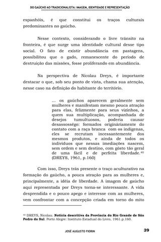 DO GAÚCHO AO TRADICIONALISTA: IMAGEM, IDENTIDADE E REPRESENTAÇÃO



espanhóis,       é    que       constitui        os   traços     culturais
predominantes no gaúcho.


          Nesse contexto, considerando o livre trânsito na
fronteira, é que surge uma identidade cultural desse tipo
social.    O   fato   de     existir   abundância       em     pastagens,
possibilitou que o gado, remanescente do período de
destruição das missões, fosse proliferando em abundância.


          Na perspectiva de Nicolau Dreys, é importante
destacar o que, sob seu ponto de vista, chama sua atenção,
nesse caso na definição do habitante do território.


                 ... os gaúchos aparecem geralmente sem
                 mulheres e manifestam mesmo pouca atração
                 para elas, felizmente para seus vizinhos, a
                 quem sua multiplicação, acompanhada de
                 desejos    tumultuosos,   poderia    causar
                 desassossêgo: formados origináriamente do
                 contato com a raça branca com os indígenas,
                 eles se recrutam incessantemente dos
                 mesmos produtos, e ainda de todos os
                 indivíduos que nessas imediações nascem,
                 sem ordem e sem destino, com gôsto tão geral
                 de uma fácil e de perfeita liberdade. 40
                 (DREYS, 1961, p.160)

          Com isso, Dreys trás presente o traço aculturativo na
formação do gaúcho, a pouca atração para as mulheres e,
principalmente, a idéia de liberdade. A imagem de gaúcho
aqui representada por Dreys torna-se interessante. A vida
desprendida e o pouco apego e interesse com as mulheres,
vem confrontar com a concepção criada em torno do mito


40 DREYS, Nicolau. Notícia descritiva da Província do Rio Grande de São

Pedro do Sul. Porto Alegre: Instituto Estadual do Livro, 1961.p.160.


                           JOSÉ AUGUSTO FIORIN                           39
 